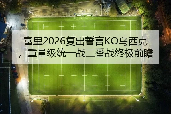 富里2026复出誓言KO乌西克，重量级统一战二番战终极前瞻
