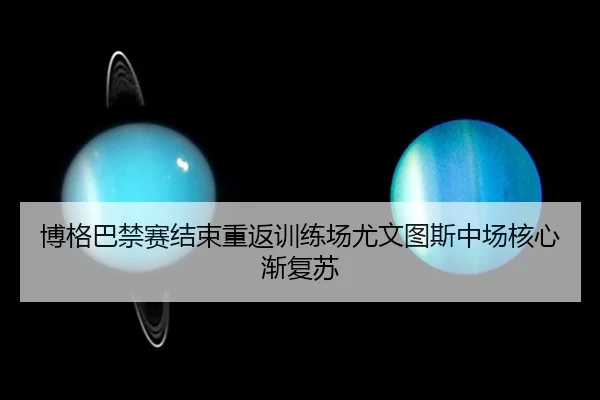 博格巴禁赛结束重返训练场尤文图斯中场核心渐复苏